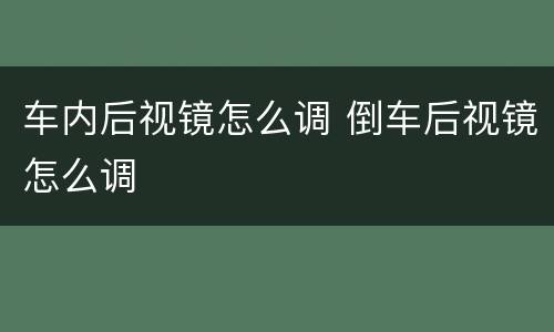 车内后视镜怎么调 倒车后视镜怎么调