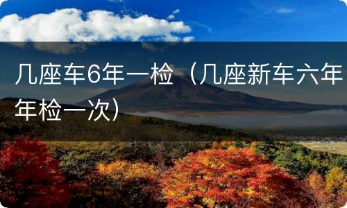 几座车6年一检（几座新车六年年检一次）