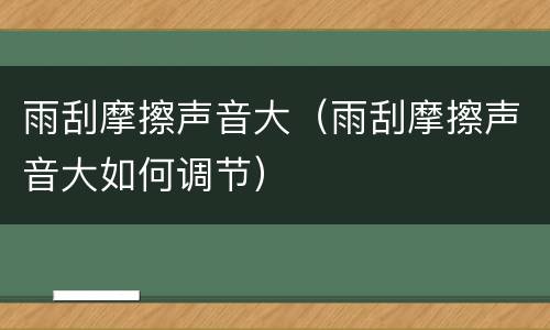 雨刮摩擦声音大（雨刮摩擦声音大如何调节）