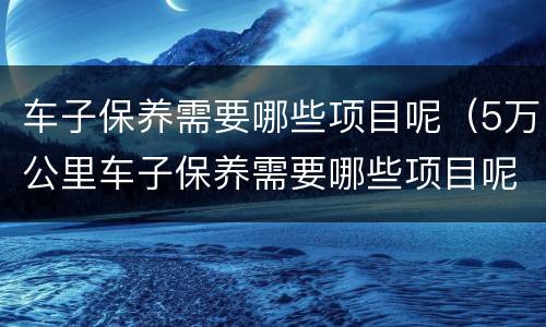 车子保养需要哪些项目呢（5万公里车子保养需要哪些项目呢）