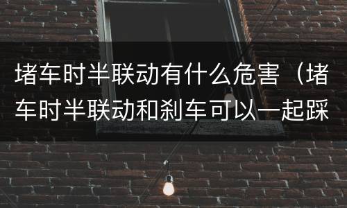堵车时半联动有什么危害（堵车时半联动和刹车可以一起踩吗）