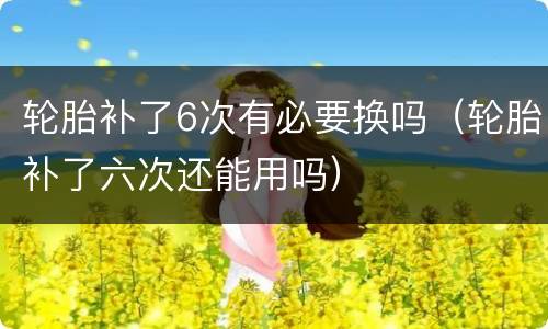 轮胎补了6次有必要换吗（轮胎补了六次还能用吗）