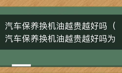 汽车保养换机油越贵越好吗（汽车保养换机油越贵越好吗为什么）