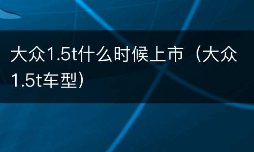 大众1.5t什么时候上市（大众1.5t车型）