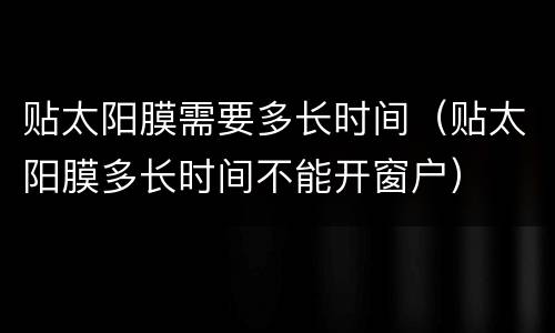 贴太阳膜需要多长时间（贴太阳膜多长时间不能开窗户）