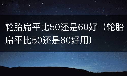 轮胎扁平比50还是60好（轮胎扁平比50还是60好用）