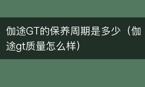 伽途GT的保养周期是多少（伽途gt质量怎么样）