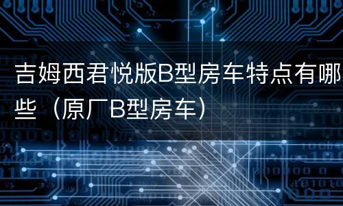 吉姆西君悦版B型房车特点有哪些（原厂B型房车）