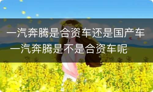 一汽奔腾是合资车还是国产车 一汽奔腾是不是合资车呢