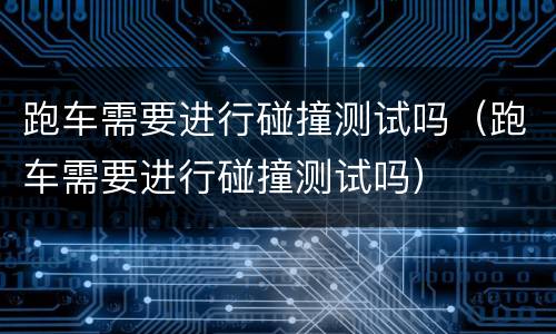 跑车需要进行碰撞测试吗（跑车需要进行碰撞测试吗）