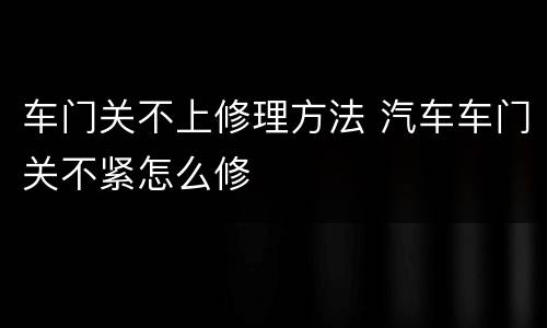 车门关不上修理方法 汽车车门关不紧怎么修