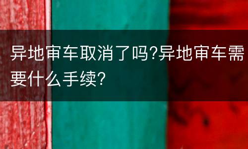 异地审车取消了吗?异地审车需要什么手续?