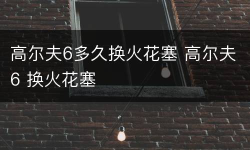 高尔夫6多久换火花塞 高尔夫6 换火花塞