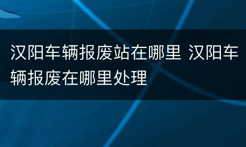 汉阳车辆报废站在哪里 汉阳车辆报废在哪里处理
