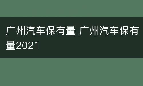 广州汽车保有量 广州汽车保有量2021
