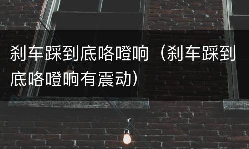 刹车踩到底咯噔响（刹车踩到底咯噔响有震动）