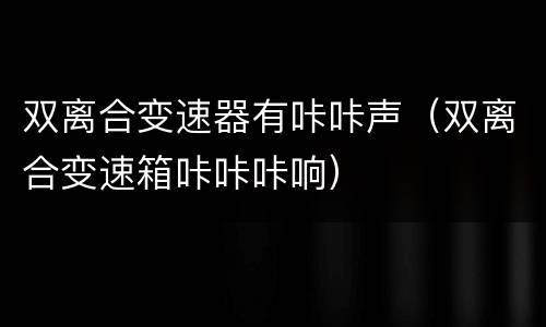双离合变速器有咔咔声（双离合变速箱咔咔咔响）
