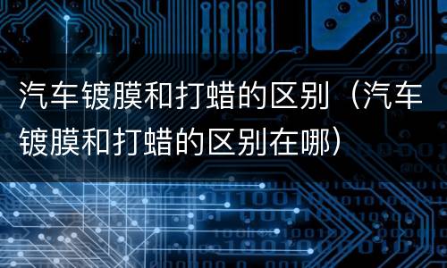汽车镀膜和打蜡的区别（汽车镀膜和打蜡的区别在哪）