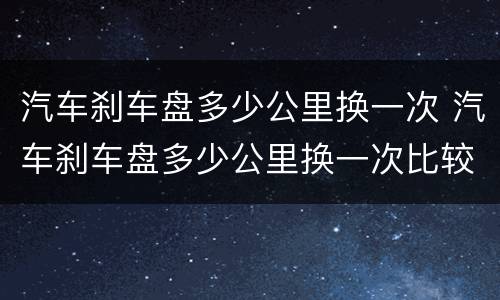 汽车刹车盘多少公里换一次 汽车刹车盘多少公里换一次比较好