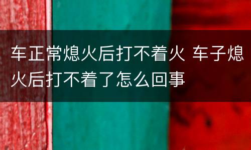 车正常熄火后打不着火 车子熄火后打不着了怎么回事