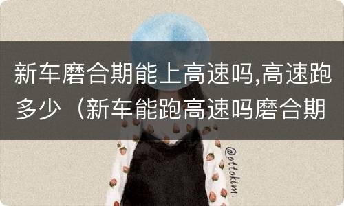新车磨合期能上高速吗,高速跑多少（新车能跑高速吗磨合期最多跑多少）