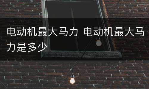 电动机最大马力 电动机最大马力是多少