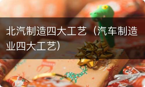 北汽制造四大工艺（汽车制造业四大工艺）