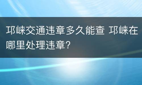 邛崃交通违章多久能查 邛崃在哪里处理违章?