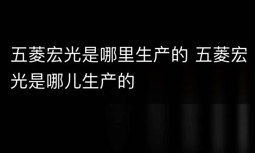 五菱宏光是哪里生产的 五菱宏光是哪儿生产的