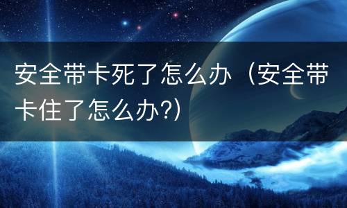 安全带卡死了怎么办（安全带卡住了怎么办?）