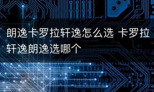 朗逸卡罗拉轩逸怎么选 卡罗拉轩逸朗逸选哪个