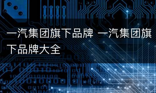 一汽集团旗下品牌 一汽集团旗下品牌大全