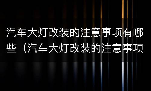 汽车大灯改装的注意事项有哪些（汽车大灯改装的注意事项有哪些视频）