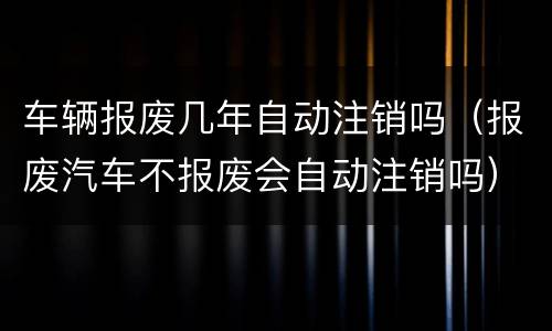 车辆报废几年自动注销吗（报废汽车不报废会自动注销吗）