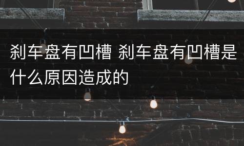 刹车盘有凹槽 刹车盘有凹槽是什么原因造成的