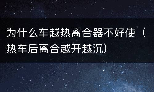 为什么车越热离合器不好使（热车后离合越开越沉）