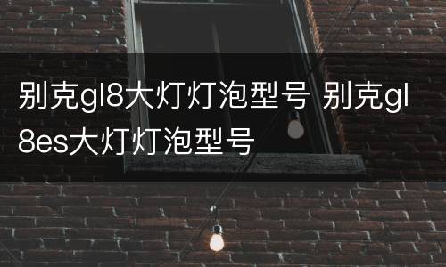 别克gl8大灯灯泡型号 别克gl8es大灯灯泡型号