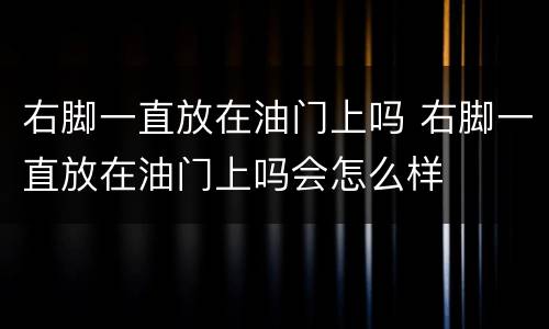 右脚一直放在油门上吗 右脚一直放在油门上吗会怎么样