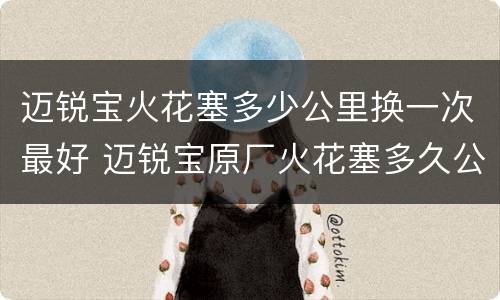 迈锐宝火花塞多少公里换一次最好 迈锐宝原厂火花塞多久公里换