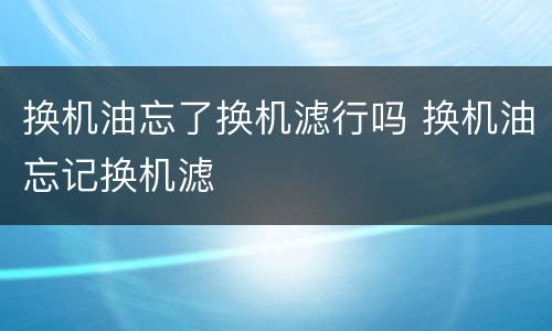 换机油忘了换机滤行吗 换机油忘记换机滤