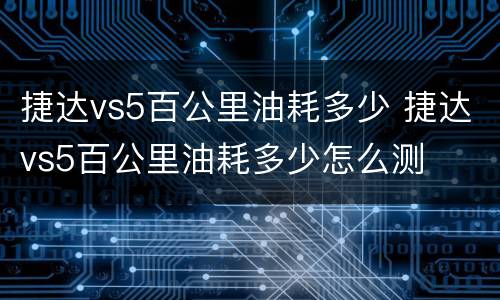 捷达vs5百公里油耗多少 捷达vs5百公里油耗多少怎么测