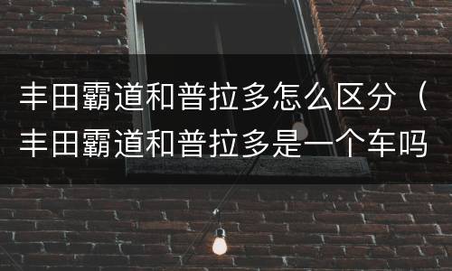丰田霸道和普拉多怎么区分（丰田霸道和普拉多是一个车吗）