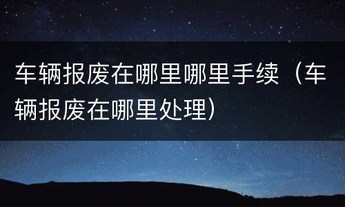 车辆报废在哪里哪里手续（车辆报废在哪里处理）