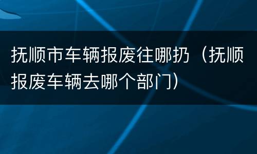 抚顺市车辆报废往哪扔（抚顺报废车辆去哪个部门）