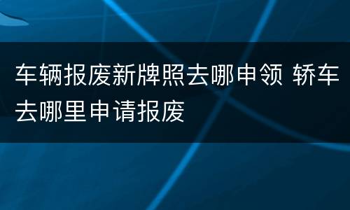 车辆报废新牌照去哪申领 轿车去哪里申请报废