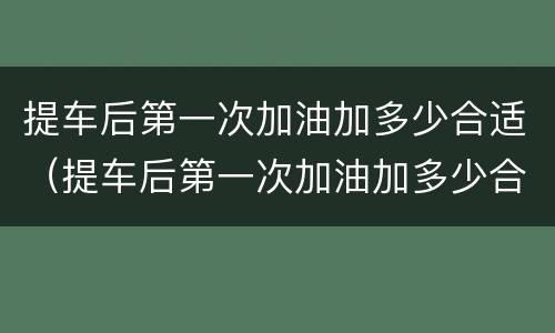 提车后第一次加油加多少合适（提车后第一次加油加多少合适呢）