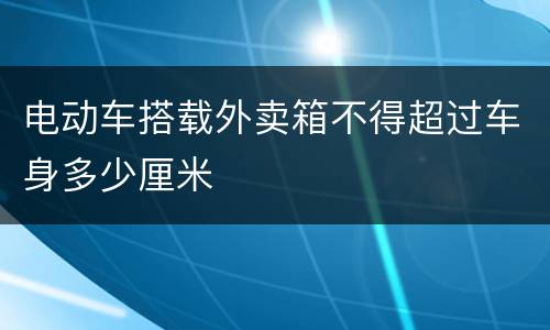 电动车搭载外卖箱不得超过车身多少厘米