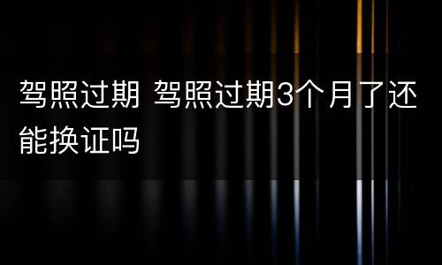 驾照过期 驾照过期3个月了还能换证吗