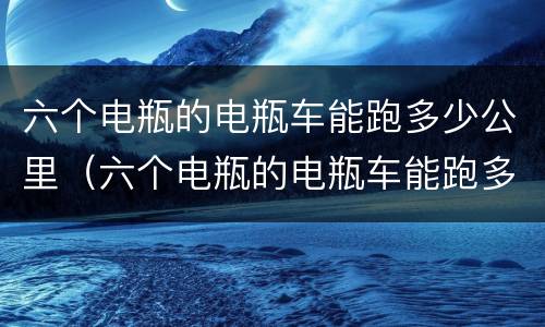 六个电瓶的电瓶车能跑多少公里（六个电瓶的电瓶车能跑多少公里用了多少公里能换）