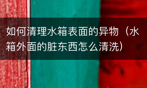如何清理水箱表面的异物（水箱外面的脏东西怎么清洗）